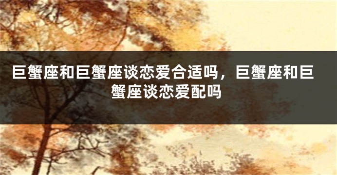 巨蟹座和巨蟹座谈恋爱合适吗，巨蟹座和巨蟹座谈恋爱配吗