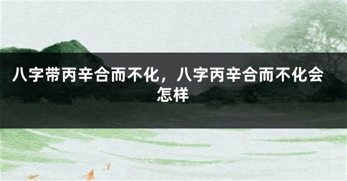 八字带丙辛合而不化，八字丙辛合而不化会怎样