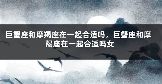 巨蟹座和摩羯座在一起合适吗,巨蟹座和摩羯座在一起合适吗女