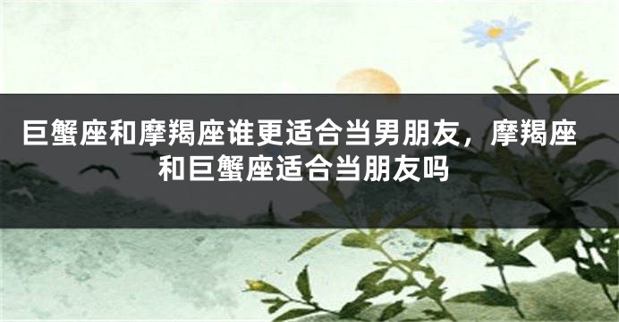 巨蟹座和摩羯座谁更适合当男朋友,摩羯座和巨蟹座适合当朋友吗