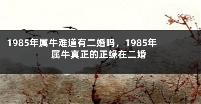 1985年属牛难道有二婚吗，1985年属牛真正的正缘在二婚