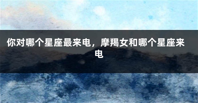 你对哪个星座最来电，摩羯女和哪个星座来电