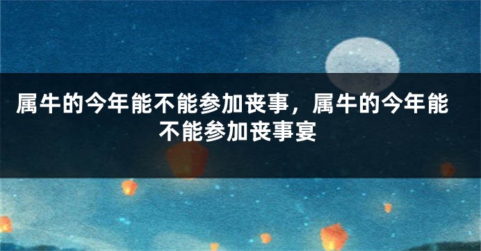 属牛的今年能不能参加丧事，属牛的今年能不能参加丧事宴