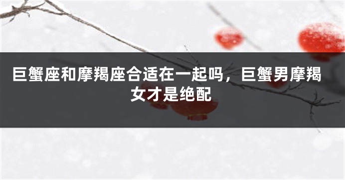 巨蟹座和摩羯座合适在一起吗，巨蟹男摩羯女才是绝配