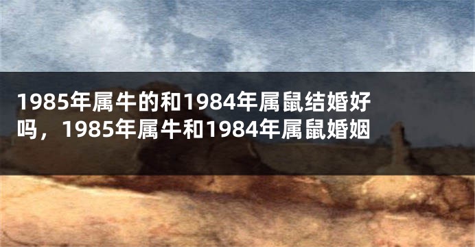1985年属牛的和1984年属鼠结婚好吗，1985年属牛和1984年属鼠婚姻