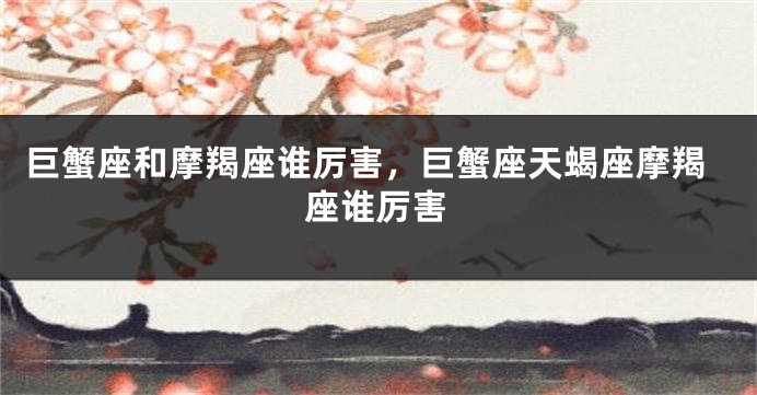 巨蟹座和摩羯座谁厉害，巨蟹座天蝎座摩羯座谁厉害