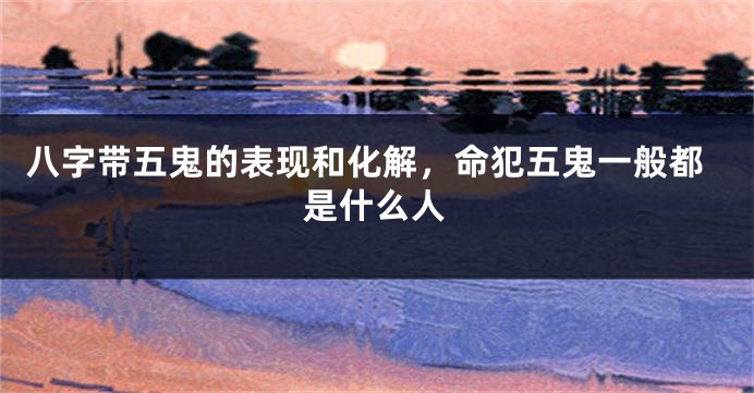 八字带五鬼的表现和化解,命犯五鬼一般都是什么人