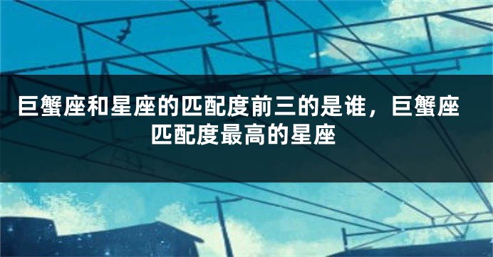 巨蟹座和星座的匹配度前三的是谁，巨蟹座匹配度最高的星座