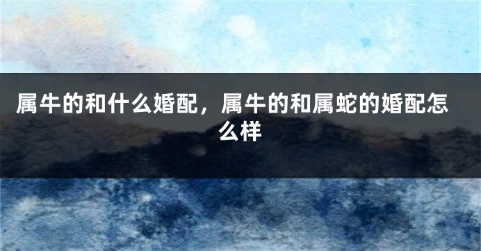 属牛的和什么婚配，属牛的和属蛇的婚配怎么样