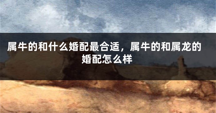 属牛的和什么婚配最合适，属牛的和属龙的婚配怎么样