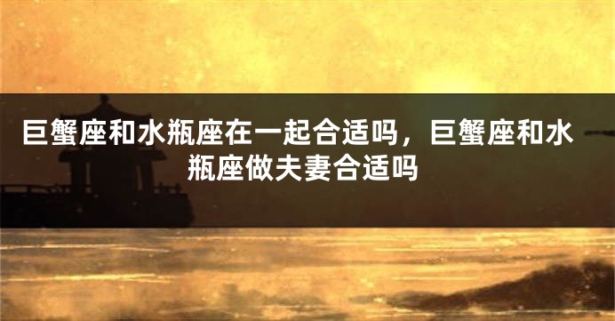 巨蟹座和水瓶座在一起合适吗，巨蟹座和水瓶座做夫妻合适吗
