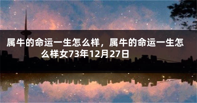 属牛的命运一生怎么样，属牛的命运一生怎么样女73年12月27日