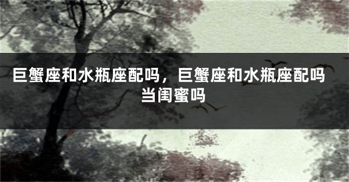 巨蟹座和水瓶座配吗，巨蟹座和水瓶座配吗当闺蜜吗