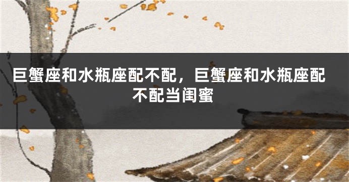 巨蟹座和水瓶座配不配，巨蟹座和水瓶座配不配当闺蜜