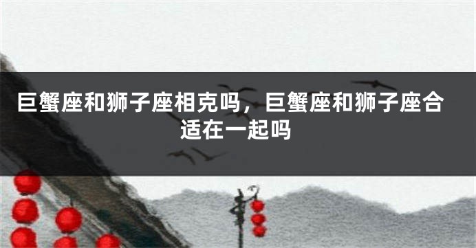 巨蟹座和狮子座相克吗，巨蟹座和狮子座合适在一起吗