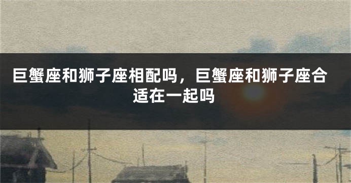 巨蟹座和狮子座相配吗，巨蟹座和狮子座合适在一起吗