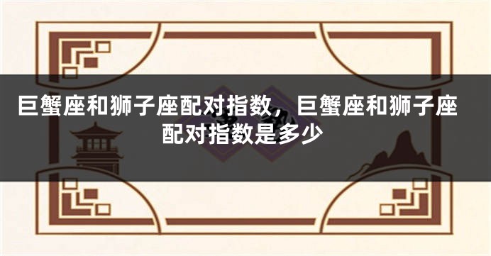 巨蟹座和狮子座配对指数，巨蟹座和狮子座配对指数是多少