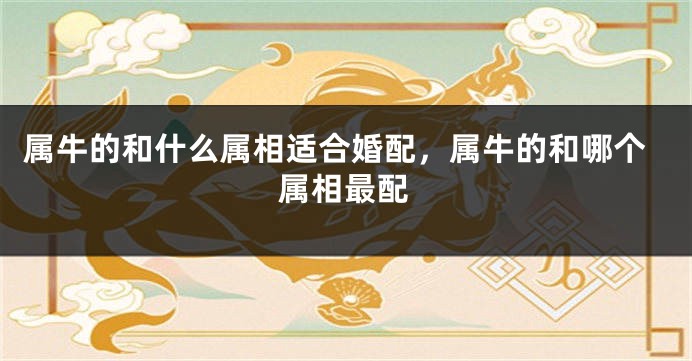 属牛的和什么属相适合婚配，属牛的和哪个属相最配