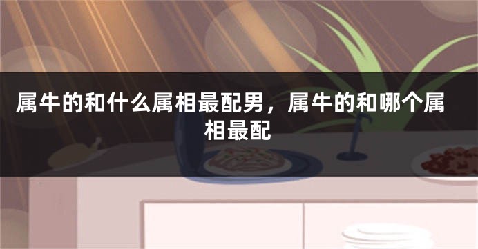 属牛的和什么属相最配男，属牛的和哪个属相最配