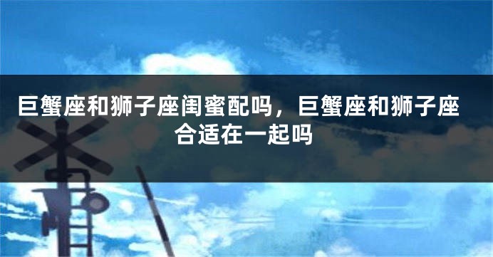巨蟹座和狮子座闺蜜配吗，巨蟹座和狮子座合适在一起吗
