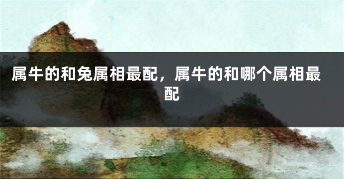 属牛的和兔属相最配,属牛的和哪个属相最配