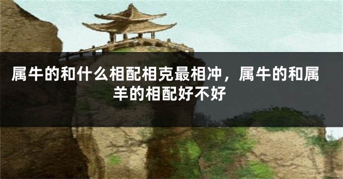 属牛的和什么相配相克最相冲,属牛的和属羊的相配好不好