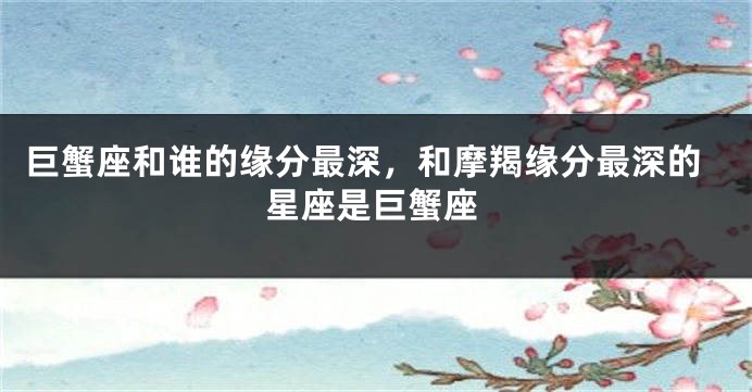 巨蟹座和谁的缘分最深，和摩羯缘分最深的星座是巨蟹座