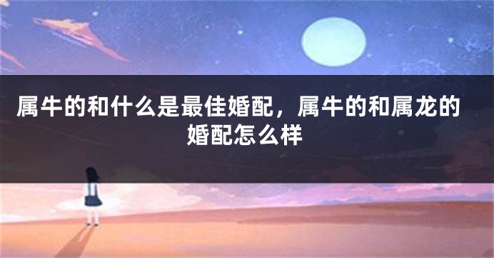 属牛的和什么是最佳婚配，属牛的和属龙的婚配怎么样