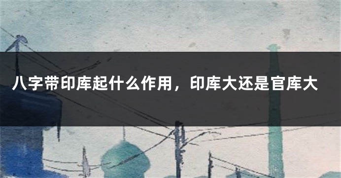八字带印库起什么作用，印库大还是官库大
