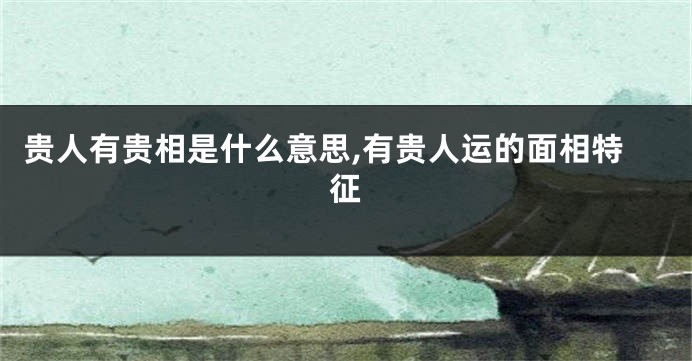 贵人有贵相是什么意思,有贵人运的面相特征