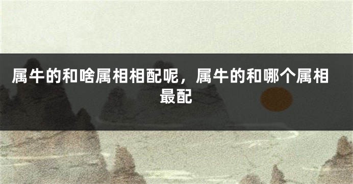 属牛的和啥属相相配呢，属牛的和哪个属相最配