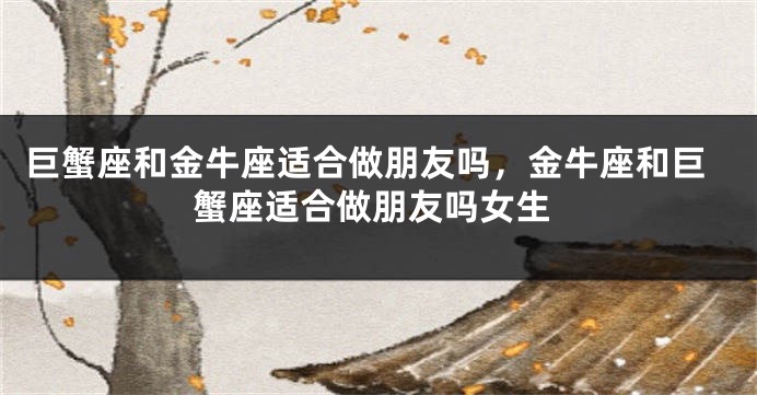 巨蟹座和金牛座适合做朋友吗，金牛座和巨蟹座适合做朋友吗女生