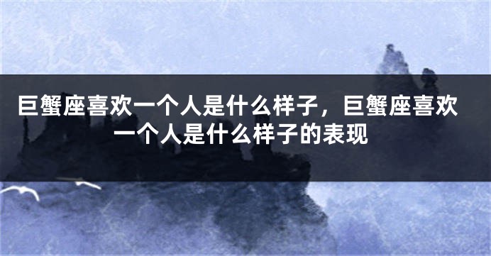 巨蟹座喜欢一个人是什么样子，巨蟹座喜欢一个人是什么样子的表现