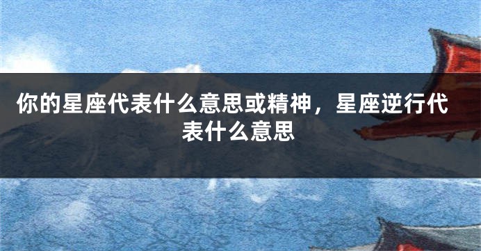 你的星座代表什么意思或精神，星座逆行代表什么意思
