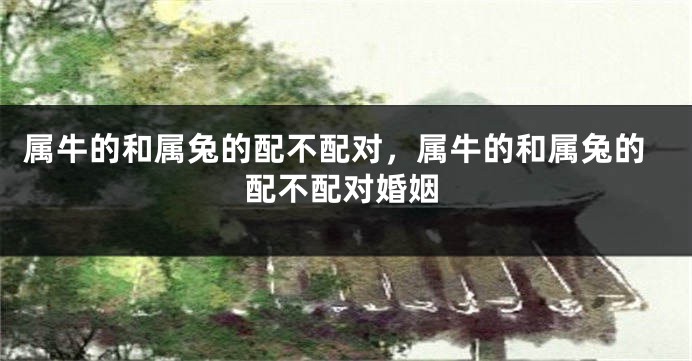 属牛的和属兔的配不配对,属牛的和属兔的配不配对婚姻