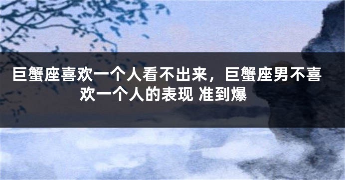 巨蟹座喜欢一个人看不出来，巨蟹座男不喜欢一个人的表现 准到爆