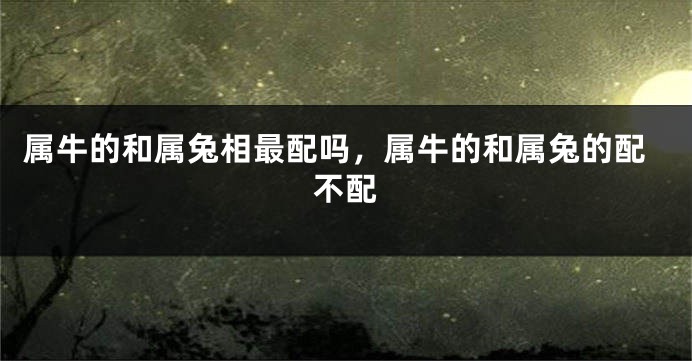 属牛的和属兔相最配吗，属牛的和属兔的配不配
