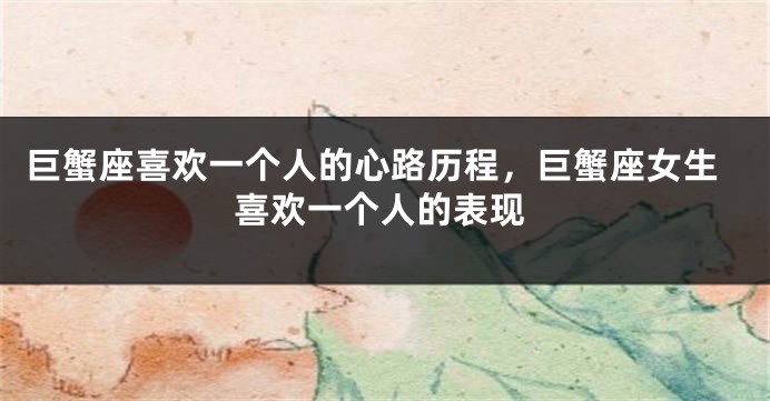 巨蟹座喜欢一个人的心路历程，巨蟹座女生喜欢一个人的表现