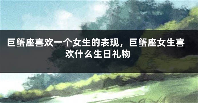 巨蟹座喜欢一个女生的表现，巨蟹座女生喜欢什么生日礼物