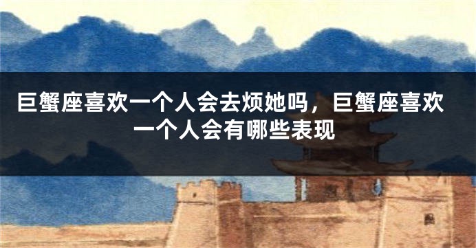巨蟹座喜欢一个人会去烦她吗，巨蟹座喜欢一个人会有哪些表现