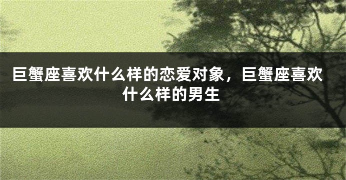 巨蟹座喜欢什么样的恋爱对象，巨蟹座喜欢什么样的男生