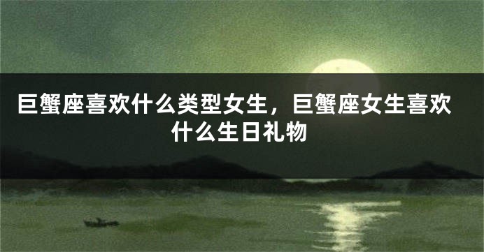 巨蟹座喜欢什么类型女生，巨蟹座女生喜欢什么生日礼物