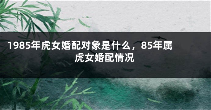 1985年虎女婚配对象是什么，85年属虎女婚配情况