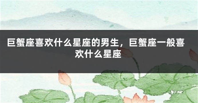 巨蟹座喜欢什么星座的男生，巨蟹座一般喜欢什么星座