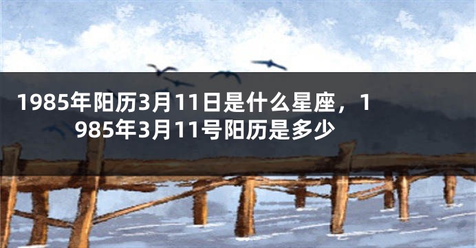 1985年阳历3月11日是什么星座，1985年3月11号阳历是多少