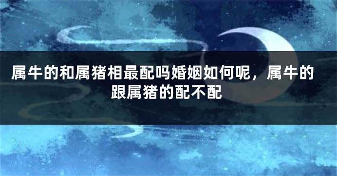 属牛的和属猪相最配吗婚姻如何呢，属牛的跟属猪的配不配