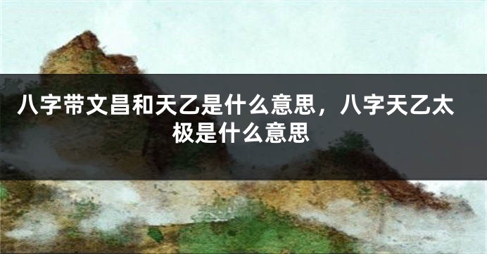 八字带文昌和天乙是什么意思，八字天乙太极是什么意思