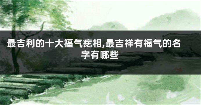 最吉利的十大福气痣相,最吉祥有福气的名字有哪些