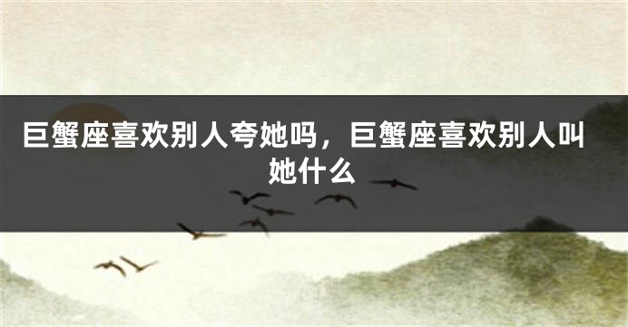 巨蟹座喜欢别人夸她吗，巨蟹座喜欢别人叫她什么