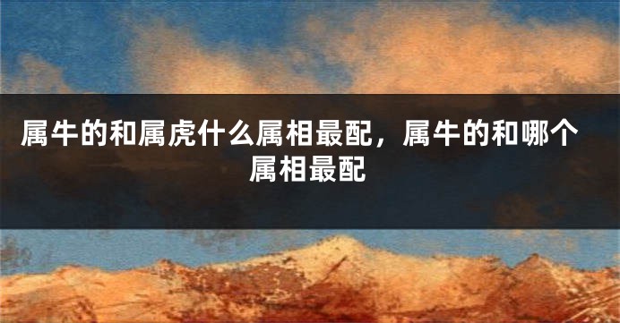 属牛的和属虎什么属相最配，属牛的和哪个属相最配